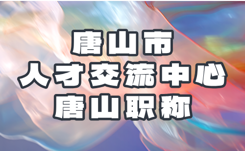 唐山市人才交流中心關(guān)于2024年度流動(dòng)人員高、中級(jí)職稱評(píng)審的通知